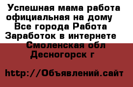 Успешная мама(работа официальная на дому) - Все города Работа » Заработок в интернете   . Смоленская обл.,Десногорск г.